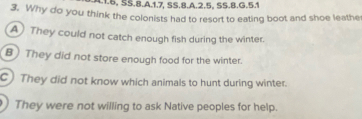 1.5, SS.8.A. 1.7, SS.8.A. 2.5, SS.8.G.5.1
3. Why do you think the colonists had to resort to eating boot and shoe leathe
A) They could not catch enough fish during the winter.
B) They did not store enough food for the winter.
C) They did not know which animals to hunt during winter.
) They were not willing to ask Native peoples for help.