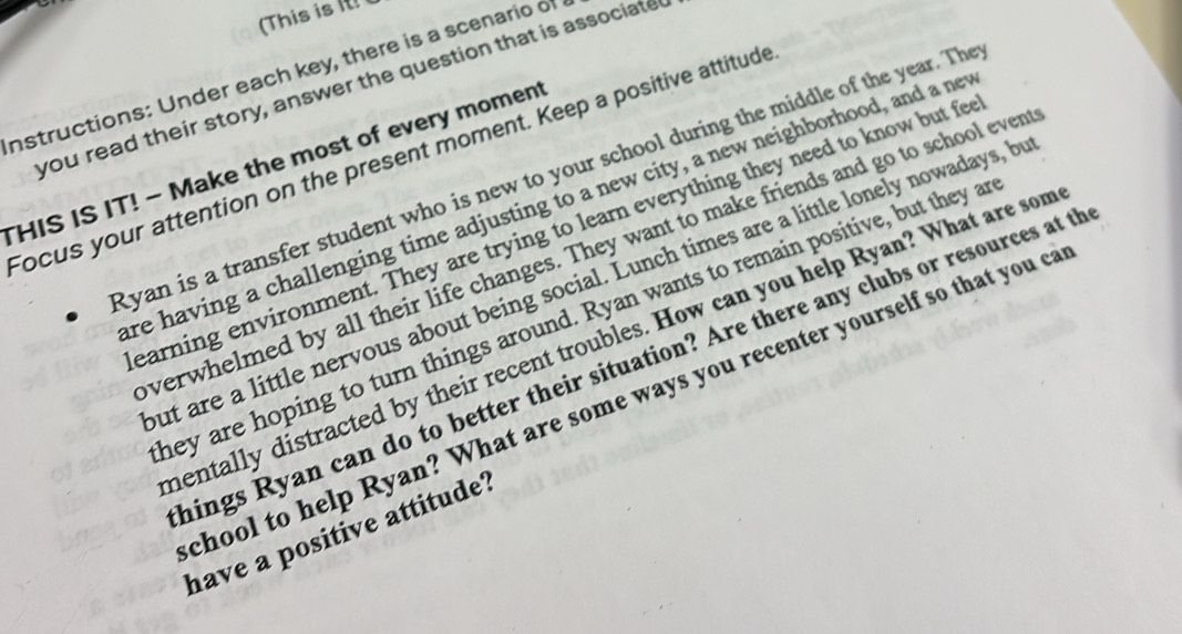 (This is ! 
instructions: Under each key, there is a scenario of 
you read their story, answer the question that is associate 
Focus your attention on the present moment. Keep a positive attitude 
THIS IS IT! - Make the most of every moment 
Ryan is a transfer student who is new to your school during the middle of the year. The 
re having a challenging time adjusting to a new city, a new neighborhood, and a net 
earning environment. They are trying to learn everything they need to know but fe 
verwhelmed by all their life changes. They want to make friends and go to school even 
ut are a little nervous about being social. Lunch times are a little lonely nowadays, b 
hey are hoping to turn things around. Ryan wants to remain positive, but they a 
mentally distracted by their recent troubles. How can you help Ryan? What are som 
hings Ryan can do to better their situation? Are there any clubs or resources at th 
chool to help Ryan? What are some ways you recenter yourself so that you c 
have a positive attitude?