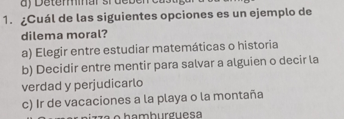 Determar srdeben castigar a sa
1. ¿Cuál de las siguientes opciones es un ejemplo de
dilema moral?
a) Elegir entre estudiar matemáticas o historia
b) Decidir entre mentir para salvar a alguien o decir la
verdad y perjudicarlo
c) Ir de vacaciones a la playa o la montaña
nizz a o hamburguesa