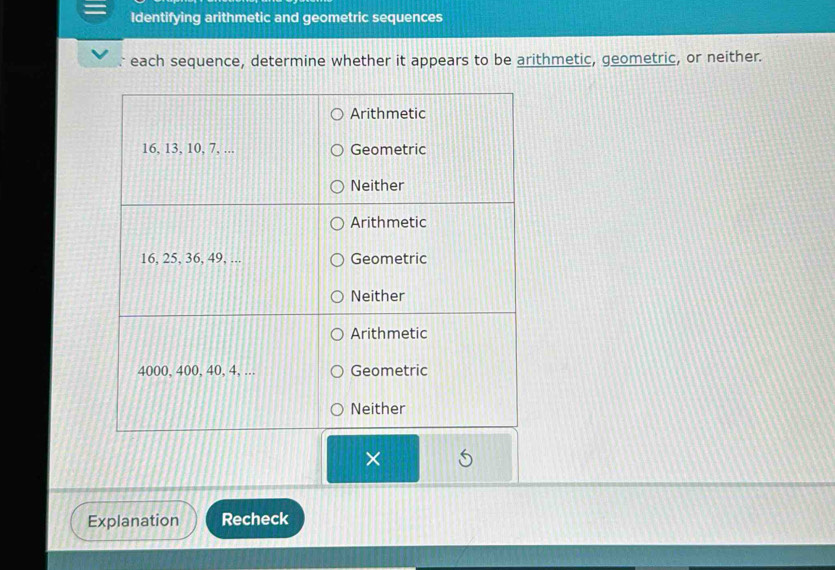 Identifying arithmetic and geometric sequences 
each sequence, determine whether it appears to be arithmetic, geometric, or neither. 
× 
Explanation Recheck