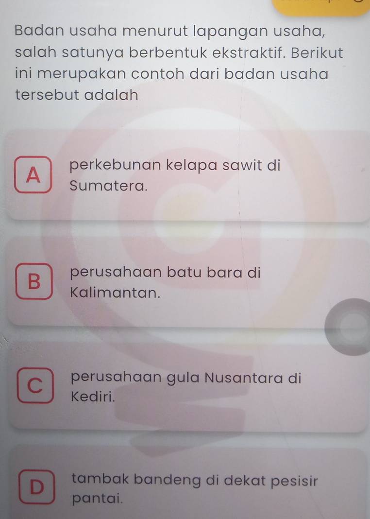 Badan usaha menurut lapangan usaha,
salah satunya berbentuk ekstraktif. Berikut
ini merupakan contoh dari badan usaha
tersebut adalah
A perkebunan kelapa sawit di
Sumatera.
B perusahaan batu bara di
Kalimantan.
C perusahaan gula Nusantara di
Kediri.
D tambak bandeng di dekat pesisir 
pantai.