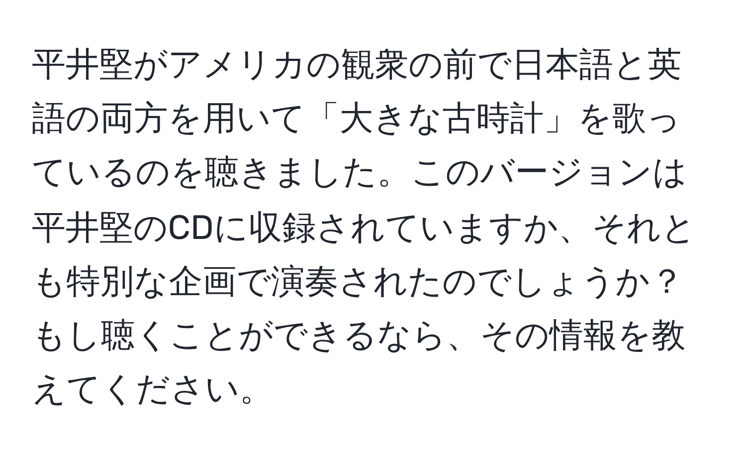 平井堅がアメリカの観衆の前で日本語と英語の両方を用いて「大きな古時計」を歌っているのを聴きました。このバージョンは平井堅のCDに収録されていますか、それとも特別な企画で演奏されたのでしょうか？もし聴くことができるなら、その情報を教えてください。