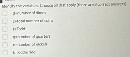 Identify the variables. Choose all that apply (there are 3 correct answers).
d= number of dimes
c= total number of coins
t= Todd
q= number of quarters
n= number of nickels
k= kiddie ride