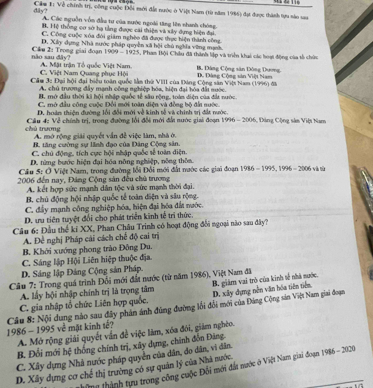 lựa chộn Mã de 110
đây?
Câu 1: Về chính trị, công cuộc Đồi mới đất nước ở Việt Nam (từ năm 1986) đạt được thành tựu nào sau
A. Các nguồn vốn đầu tư của nước ngoài tăng lên nhanh chóng.
B. Hệ thống cơ sở hạ tầng được cải thiện và xây dựng hiện đại.
C. Công cuộc xóa đói giảm nghèo đã được thực hiện thành công.
D. Xây dựng Nhà nước pháp quyền xã hội chủ nghĩa vững mạnh.
Câu 2: Trong giai đoạn 1909 - 1925, Phan Bội Châu đã thành lập và triển khai các hoạt động của tổ chức
nào sau đây?
A. Mặt trận Tổ quốc Việt Nam. B. Đảng Cộng sản Đông Dương.
C. Việt Nam Quang phục Hội D. Đảng Cộng sản Việt Nam
Câu 3: Đại hội đại biểu toàn quốc lần thứ VIII của Đảng Cộng sản Việt Nam (1996) đã
A. chủ trương đầy mạnh công nghiệp hóa, hiện đại hóa đất nước.
B. mở đầu thời kì hội nhập quốc tế sâu rộng, toàn diện của đất nước.
C. mở đầu công cuộc Đổi mới toàn diện và đồng bộ đất nước.
D. hoàn thiện đường lối đổi mới về kinh tế và chính trị đất nước.
Câu 4: Về chính trị, trong đường lối đổi mới đất nước giai đoạn 1996 - 2006, Đảng Cộng sản Việt Nam
chủ trương
A. mở rộng giải quyết vấn đề việc làm, nhà ở.
B. tăng cường sự lãnh đạo của Đảng Cộng sản.
C. chủ động, tích cực hội nhập quốc tế toàn diện.
D. từng bước hiện đại hóa nông nghiệp, nông thôn.
Câu 5: Ở Việt Nam, trong đường lối Đổi mới đất nước các giai đoạn 1986 - 1995, 1996 - 2006 và từ
2006 đến nay, Đảng Cộng sản đều chủ trương
A. kết hợp sức mạnh dân tộc và sức mạnh thời đại.
B. chủ động hội nhập quốc tế toàn diện và sâu rộng.
C. đầy mạnh công nghiệp hóa, hiện đại hóa đất nước.
D. ưu tiên tuyệt đối cho phát triển kinh tế tri thức.
Câu 6: Đầu thế ki XX, Phan Châu Trinh có hoạt động đối ngoại nào sau đây?
A. Đề nghị Pháp cải cách chế độ cai trị
B. Khởi xướng phong trào Đông Du.
C. Sáng lập Hội Liên hiệp thuộc địa.
D. Sáng lập Đảng Cộng sản Pháp.
Câu 7: Trong quá trình Đổi mới đất nước (từ năm 1986), Việt Nam đã
B. giảm vai trò của kinh tế nhà nước.
A. lấy hội nhập chính trị là trọng tâm
D. xây dựng nền văn hóa tiên tiến.
C. gia nhập tổ chức Liên hợp quốc.
Câu 8: Nội dung nào sau đây phản ánh đúng đường lối đồi mới của Đảng Cộng sản Việt Nam giai đoạn
1986 - 1995 về mặt kinh tế?
A. Mở rộng giải quyết vấn đề việc làm, xóa đói, giảm nghèo.
B. Đổi mới hệ thống chính trị, xây dựng, chinh đốn Đảng.
C. Xây dựng Nhà nước pháp quyền của dân, do dân, vì dân.
g thành tựu trong công cuộc Đối mới đất nước ở Việt Nam giai đoạn 1986 - 2020
D. Xây dựng cơ chế thị trường có sự quản lý của Nhà nước.