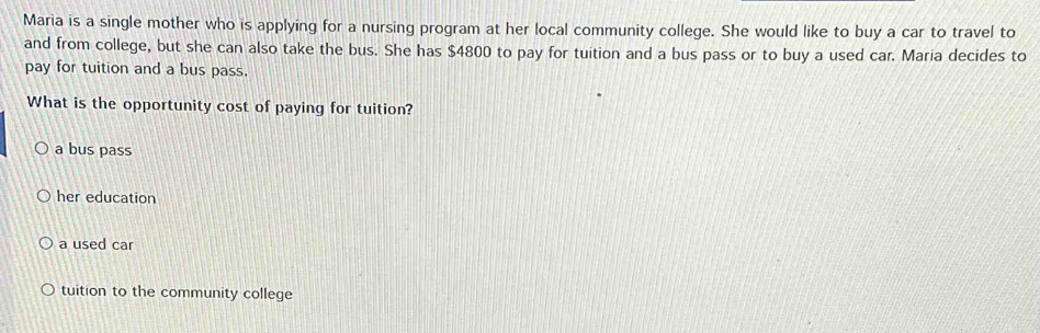 Maria is a single mother who is applying for a nursing program at her local community college. She would like to buy a car to travel to
and from college, but she can also take the bus. She has $4800 to pay for tuition and a bus pass or to buy a used car. Maria decides to
pay for tuition and a bus pass.
What is the opportunity cost of paying for tuition?
a bus pass
her education
a used car
tuition to the community college