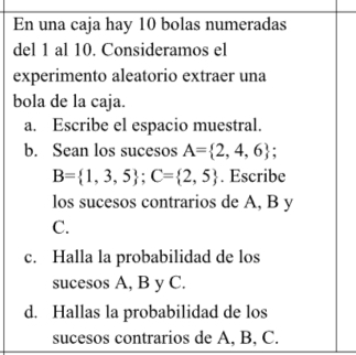 En una caja hay 10 bolas numeradas 
del 1 al 10. Consideramos el 
experimento aleatorio extraer una 
bola de la caja. 
a. Escribe el espacio muestral. 
b. Sean los sucesos A= 2,4,6;
B= 1,3,5; C= 2,5. Escribe 
los sucesos contrarios de A, B y 
C. 
c. Halla la probabilidad de los 
sucesos A, B y C. 
d. Hallas la probabilidad de los 
sucesos contrarios de A, B, C.