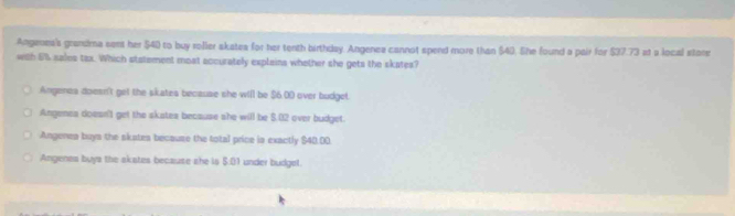 Angenes's grandma sent her $40 to buy roller akates for her tenth birthday. Angenea cannot spend more than $40. lhe found a pair for $37.73 at a local store
with 6% sales tax. Which statement moat accurately explains whether she gets the skates?
Angenes doesn't get the skates because she will be $6.00 over budget.
Angenes doesn't get the skates because she will be $.02 over budget.
Angenea buys the skates becauze the total price is exactly $40.00
Angenes buys the akates because she is $:01 under budgel.