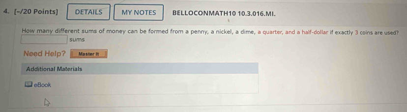 DETAILS MY NOTES BELLOCONMATH10 10.3.016.MI. 
How many different sums of money can be formed from a penny, a nickel, a dime, a quarter, and a half-dollar if exactly 3 coins are used? 
sums 
Need Help? Master it 
Additional Materials 
eBook