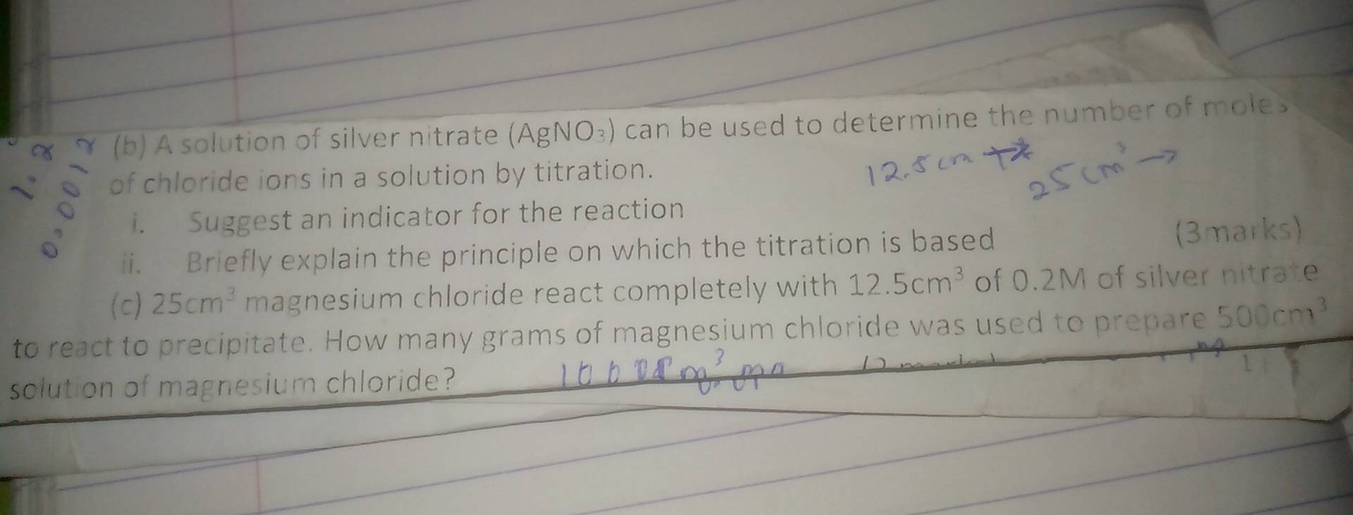 ≈ (b) A solution of silver nitrate (AgNO_3) can be used to determine the number of moles 
of chloride ions in a solution by titration. 
i. Suggest an indicator for the reaction 
ii. Briefly explain the principle on which the titration is based (3marks) 
(c) 25cm^3 magnesium chloride react completely with 12.5cm^3 of 0.2M of silver nitrate 
to react to precipitate. How many grams of magnesium chloride was used to prepare 500cm^3
solution of magnesium chloride?