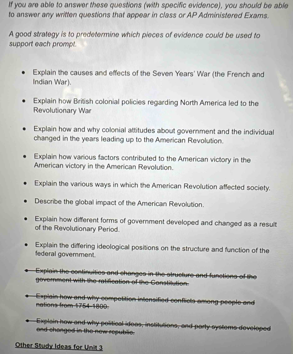 If you are able to answer these questions (with specific evidence), you should be able
to answer any written questions that appear in class or AP Administered Exams.
A good strategy is to predetermine which pieces of evidence could be used to
support each prompt.
Explain the causes and effects of the Seven Years' War (the French and
Indian War).
Explain how British colonial policies regarding North America led to the
Revolutionary War
Explain how and why colonial attitudes about government and the individual
changed in the years leading up to the American Revolution.
Explain how various factors contributed to the American victory in the
American victory in the American Revolution.
Explain the various ways in which the American Revolution affected society.
Describe the global impact of the American Revolution.
Explain how different forms of government developed and changed as a result
of the Revolutionary Period.
Explain the differing ideological positions on the structure and function of the
federal government.
of th
Explain how and why co flicts among people and
nations from 1754- 1800.
Explain how and why political ideas, institutions, and party systems developed
and changed in the new republie.
Other Study Ideas for Unit 3