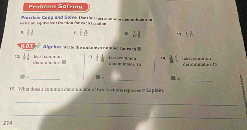 Problem Solving 
Practice: Copy and Solve Use the least common denominator to 
write an equivalent fraction for each fraction. 
9. 
8.  1/6 ,  4/9   7/9 ,  8/27  10.  7/10 ,  3/8  11.  1/3 ,  5/11 
H.O.T Algebra Write the unknown number for each 
12.  1/5 ,  1/8  least common 13.  2/5 ,  1/□   least common 14.  3/□  ,  5/6  least common 
denominator: denominator: 15 denominator: 42
_ 
_
□ =
= 
_
□ =
15. What does a common denominator of two fractions represent? Explain. 
_ 
_ 
214