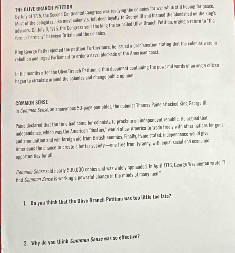 THE OLIVE BRANCH PETITION 
By July of 1775, the Second Continental Congress was readying the colonies for war while still hoping for peace. 
Most of the delegates, like most colonists, felt deep loyalty to George III and blamed the bloodshed on the king's 
advisors. On July 8, 1775, the Congress sent the king the so-called Olive Branch Petition, urging a return to “the 
former harmony" between Britain and the colonies. 
King George flatly rejected the petition. Furthermore, he issued a proclamation stating that the colonies were in 
rebellion and urged Parliament to order a naval blockade of the American coast. 
In the months after the Olive Branch Petition, a thin document containing the powerful words of an angry citizen 
began to circulate around the colonies and change public opinion. 
COMMON SENSE 
In Common Sense, an anonymous 50 -page pamphlet, the colonist Thomas Paine attacked King George III. 
Paine declared that the time had come for colonists to proclaim an independent republic. He argued that 
independence, which was the American “destiny,” would allow America to trade freely with other nations for guns 
and ammunition and win foreign aid from British enemies. Finally, Paine stated, independence would give 
Americans the chance to create a better society—one free from tyranny, with equal social and economic 
opportunities for all. 
Common Sense sold nearly 500,000 copies and was widely applauded. In April 1776, George Washington wrote, “I 
find Common Sense is working a powerful change in the minds of many men." 
1. Do you think that the Olive Branch Petition was too little too late? 
2. Why do you think Common Sense was so effective?