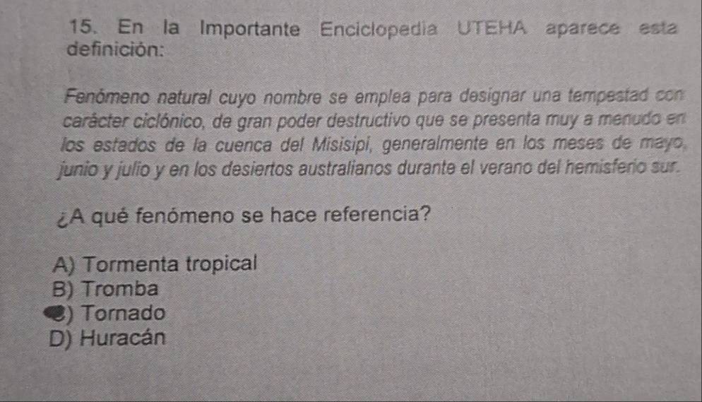 En la Importante Enciclopedia UTEHA aparece esta
definición:
Fenómeno natural cuyo nombre se emplea para designar una tempestad con
carácter ciclónico, de gran poder destructivo que se presenta muy a menudo en
los estados de la cuenca del Misisipi, generalmente en los meses de mayo,
junio y julio y en los desiertos australianos durante el verano del hemisferio sur.
¿A qué fenómeno se hace referencia?
A) Tormenta tropical
B) Tromba
C) Tornado
D) Huracán