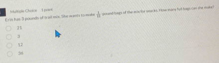 Erin has 3 pounds of trail mix. She wants to make  1/12  pound bags of the eix for snacks. How many full bags can she make?
21
3
12
36