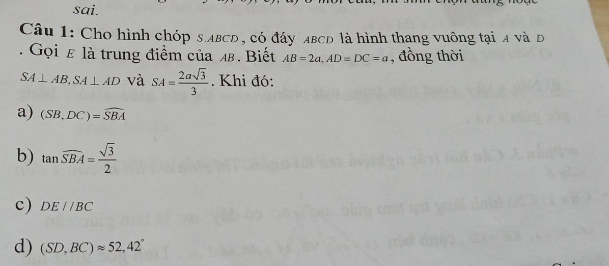 sai.
Câu 1: Cho hình chóp s. ABCD , có đáy ABCD là hình thang vuông tại 4 và d
. Gọi ε là trung điểm của 4. Biết AB=2a, AD=DC=a , đồng thời
SA⊥ AB, SA⊥ AD và SA= 2asqrt(3)/3 . Khi đó:
a) (SB,DC)=widehat SBA
b) tan widehat SBA= sqrt(3)/2 
c) DE//BC
d) (SD,BC)approx 52,42°