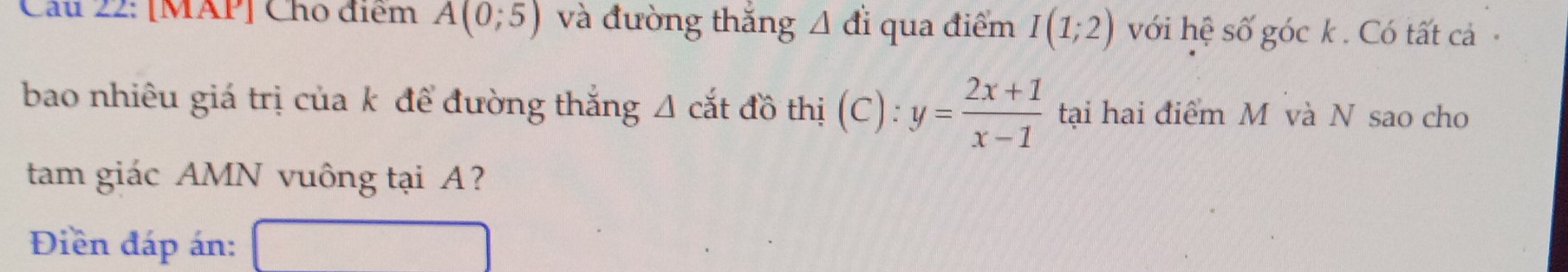 [MAP] Cho điểm A(0;5) và đường thắng △ di qua điểm I(1;2) với hệ số góc k. Có tất cả 
bao nhiêu giá trị của k đề đường thắng A cắt đồ thị (C): y= (2x+1)/x-1  tại hai điểm M và N sao cho 
tam giác AMN vuông tại A? 
Điền đáp án: