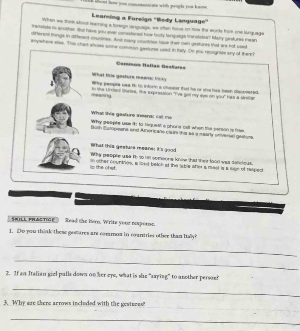 llk about how you communicate with people you know.
Learning a Foreign “Body Language”
When we think about learing a foreign language, we often focus on how the words from one language
translate to another. But have you ever considered how body language translates? Many gestures mean
different things in different countries. And many countries have their own gestures that are not used
anywhere else. This chart shows some common gestures used in Italy. Do you recognize any of them?
Common Italian Gestures
What this gesture means: tricky
Why people use it: to inform a cheater that he or she has been discovered.
In the United States, the expression "I've got my eye on you" has a similar
meaning.
What this gesture means: call me
Why people use it; to request a phone call when the person is free.
Both Europeans and Americans claim this as a nearly universal gesture.
What this gesture means: it's good
Why people use it: to let someone know that their food was delicious,
In other countries, a loud belch at the table after a meal is a sign of respect
to the chef.
SKILL PRACTICE Read the item. Write your response.
1. Do you think these gestures are common in countries other than Italy?
_
_
2. If an Italian girl pulls down on her eye, what is she “saying” to another person?
_
_
_
_
_
3. Why are there arrows included with the gestures?
_
