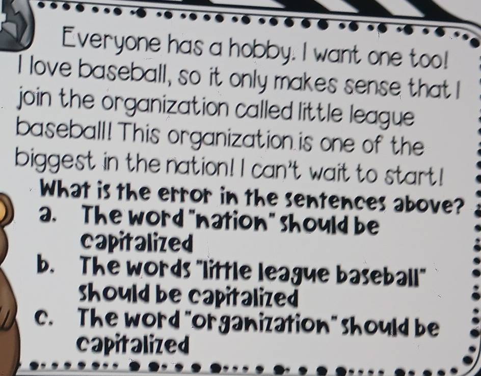 Everyone has a hobby. I want one too!
I love baseball, so it only makes sense that I
join the organization called little league 
baseball! This organization is one of the
biggest in the nation! I can't wait to start!
What is the error in the sentences above?
a. The word "nation" should be
capitalized
b. The words "little league baseball"
should be capitalized
c. The word "organization" should be
capitalized