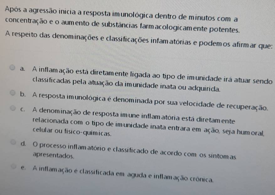 Após a agressão inicia a resposta imunológica dentro de minutos coma
concentração e o aumento de substâncias farm acologicamente potentes.
A respeito das denominações e classificações infamatórias e podemos afirmar que:
a. A inflamação está diretamente ligada ao tipo de imunidade irá atuar sendo
classificadas pela atuação da imunidade inata ou adquirida.
b. A resposta imunológica é denominada por sua velocidade de recuperação.
c. A denominação de resposta imune inflamatória está diretamente
relacionada com o tipo de imunidade inata entrara em ação, seja humoral,
celular ou físico-químicas.
d. O processo inflamatório e classificado de acordo com os sintomas
apresentados.
e. A inflamação e classificada em aguda e inflamação crônica.