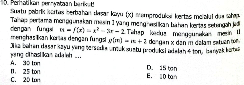 Perhatikan pernyataan berikut!
Suatu pabrik kertas berbahan dasar kayu (x) memproduksi kertas melalui dua tahap.
Tahap pertama menggunakan mesin I yang menghasilkan bahan kertas setengah jadi
dengan fungsi m=f(x)=x^2-3x-2. Tahap kedua menggunakan mesin II
menghasilkan kertas dengan fungsi g(m)=m+2 dengan x dan m dalam satuan ton.
Jika bahan dasar kayu yang tersedia untuk suatu produksi adalah 4 ton, banyak kertas
yang dihasilkan adalah ....
A. 30 ton D. 15 ton
B. 25 ton E. 10 ton
C. 20 ton