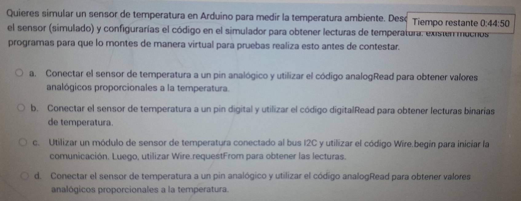 Quieres simular un sensor de temperatura en Arduino para medir la temperatura ambiente. Desc Tiempo restante 0:44:50
el sensor (simulado) y configurarías el código en el simulador para obtener lecturas de temperatura. existen mucnos
programas para que lo montes de manera virtual para pruebas realiza esto antes de contestar.
a. Conectar el sensor de temperatura a un pin analógico y utilizar el código analogRead para obtener valores
analógicos proporcionales a la temperatura.
b. Conectar el sensor de temperatura a un pin digital y utilizar el código digitalRead para obtener lecturas binarias
de temperatura.
c. Utilizar un módulo de sensor de temperatura conectado al bus I2C y utilizar el código Wire.begin para iniciar la
comunicación. Luego, utilizar Wire.requestFrom para obtener las lecturas.
d. Conectar el sensor de temperatura a un pin analógico y utilizar el código analogRead para obtener valores
analógicos proporcionales a la temperatura.