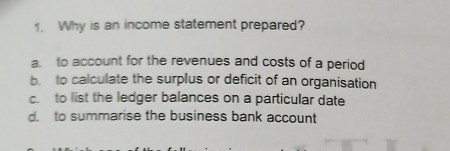 Why is an income statement prepared?
a. to account for the revenues and costs of a period
b. to calculate the surplus or deficit of an organisation
c. to list the ledger balances on a particular date
d. to summarise the business bank account