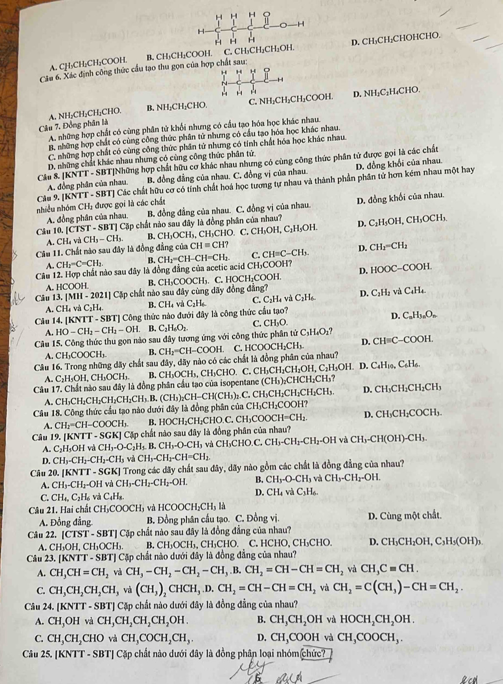 A. CH₃CH₂CH₂COOH. B. CH₃CH₂COOH. C. CH₃CH₂CH₂OH. D. CH₃CH₂CHOHCHO.
Câu 6. Xác định công thức cầu tạo thu gọn của hợp chất sau:
H  H
-H
~
H H H
A. NH₂CH₂CH₂CHO. B. NH₂CH₂CHO. C. NH₂CH₂CH₂COOH. D. NH₂C₂H₄CHO.
Câu 7. Đồng phân là
A. những hợp chất có cùng phân tử khối nhưng có cấu tạo hóa học khác nhau.
B. những hợp chất có cùng công thức phân tử nhưng có cấu tạo hóa học khác nhau.
C. những hợp chất có cùng công thức phân tử nhưng có tính chất hóa học khác nhau.
D. những chất khác nhau nhưng có cùng công thức phân tử.
Câu 8. |KNTT - SBT|Những hợp chất hữu cơ khác nhau nhưng có cùng công thức phân tử được gọi là các chất
A. đồng phân của nhau. B. đồng đẳng của nhau. C. đồng vị của nhau. D. đồng khối của nhau.
Câu 9. [KNTT - SBT] Các chất hữu cơ có tỉnh chất hoá học tương tự nhau và thành phần phân tử hơn kém nhau một hay
nhiều nhóm CH₂ được gọi là các chất
A. đồng phân của nhau. B. đồng đẳng của nhau. C. đồng vị của nhau. D. đồng khối của nhau.
Câu 10. [TST T - SBT] Cặp chất nào sau đây là đồng phân của nhau?
A. CH_4 và CH_3-CH_3. B. CH_3OCH_3,CH_3CHO C. CH_3OH,C_2H_5OH. D. C₂H₃OH, CH₃OCH₃.
Câu 11. Chất nào sau đây là đồng đẳng của CHequiv CH?
A. CH_2=C=CH_2. B. CH_2=CH-CH=CH_2. C. CHequiv C-CH_3. D. CH_2=CH_2
Câu 12. Hợp chất nào sau đây là đồng đẳng của acetic acid CH₃COOH?
A. HCOOH. B. CH₃COOCH₃. C. HOCH₂COOH. D. HOOC-COOH.
Câu 13. [MH - 2021] Cặp chất nào sau đây cùng dãy đồng đẳng?
A. CH_4 và C_2H_4. B. CH_4v C_2H_6. C. C_2H_4 và C_2H h D. C₂H₂ và C4H₄.
Câu 14. [KNTT - SBT] Công thức nào đưới đây là công thức cấu tạo?
D. C_nH_3nO_n.
C. CH_3O
A. HO-CH_2-CH_2-OH. B. C_2H_6O_2.
Câu 15. Công thức thu gọn nào sau đây tương ứng với công thức phân tử ở C_3H_4O_2 ?
D.
A.CH_3COOCH_3. B. CH_2=CH-COOH. C. HCOOCH₂CH₃. CHequiv C- -COOH
Câu 16. Trong những dãy chất sau đây, dãy nào có các chất là đồng phân của nhau?
A. C_2H_5OH,CH_3OCH_3. B. CH_3OCH_3,CH_3CHO. C. CH_3CH_2CH_2OH H, C₂H5OH. D. C4H10, C₆H6.
Câu 17. Chất nào sau đây là đồng phân cầu tạo của isopentane  ở (CH_3) ₂CHCH₂CH₃?
A. CH₃CH₂CH₂CH₂CH₂CH₃ B. (0 (CH_3)_2CH-CH(CH_3)_2. C. CH_3 CH₂CH₂CH₂CH₃. D. CH₃CH _2CH_2CH_3
Câu 18. Công thức cấu tạo nào dưới đây là đồng phân của CH_3CH_2COOH
A. CH_2=CH-COOCH_3. B. HOCH_2CH_2CHO.C. CH_3COOCH=CH_2. D. CH_3CH_2COCH_3.
Câu 19..[KNTT-SGK ] Cặp chất nào sau đây là đồng phân của nhau?
A. C_2H_5OH và CH_3-O-C_2H_5.B.CH_3-O-CH_3 và C H_3C HO.C. CH_3-CH_2-CH_2-OH và CH_3-CH(OH)-CH_3.
D. CH_3-CH_2-CH_2-CH_3vaCH_3-CH_2-CH=CH_2.
Câu 20. KNTT-S - SGKJ Trong các dãy chất sau đây, dãy nào gồm các chất là đồng đẳng của nhau?
A. CH_3-CH_2- -OH và CH_3-CH_2-CH_2-OH. B. CH_3-O-CH_3 và CH_3-CH_2-OH.
C. CH_4,C_2H_6 và C_4H_8. D. CH_4v à C_3H_6.
Câu 21. Hai chất CH_3COOCH_3 và HCOOCH_2CH_3la
A. Đồng đẳng. B. Đồng phân cấu tạo. C. Đồng vị. D. Cùng một chất.
Câu 22. [CTST-SBT]C cấp chất nào sau đây là đồng đẳng của nhau?
A. CH_3OH,CH_3OCH_3. B. CH_3OCH_3,CH_3CHO. C. HCHO, CH₃CHO. D. CH_3CH_2OH,C_3H_5(OH)_3.
Câu 23.[KNTT-SBT] Cặp chất nào dưới đây là đồng đẳng của nhau?
A. CH_3CH=CH_2 và CH_3-CH_2-CH_2-CH_3.B.CH_2=CH-CH=CH_2 và CH_3Cequiv CH.
C. CH_3CH_2CH_2CH_3va(CH_3)_2CHCH_3.D.CH_2=CH-CH=CH_2 và CH_2=C(CH_3)-CH=CH_2.
Câu 24.IKNT [T - SBT] Cặp chất nào dưới đây là đồng đẳng của nhau?
A. CH_3OH và CH_3CH_2CH_2CH_2OH. B. CH_3CH_2OH và HOCH_2CH_2OH.
C. CH_3CH_2CHO và CH_3COCH_2CH_3. D. CH_3COOH và CH_3COOCH_3.
Câu 2 5.[KNTT-SBT] Cặp chất nào dưới đây là đồng phân loại nhóm(chức?