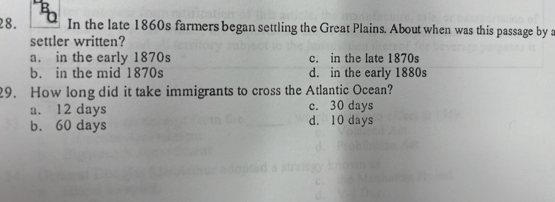 In the late 1860s farmers began settling the Great Plains. About when was this passage by a
settler written?
a. in the early 1870s c. in the late 1870s
b. in the mid 1870s d. in the early 1880s
29. How long did it take immigrants to cross the Atlantic Ocean?
a. 12 days c. 30 days
b. 60 days
d. 10 days