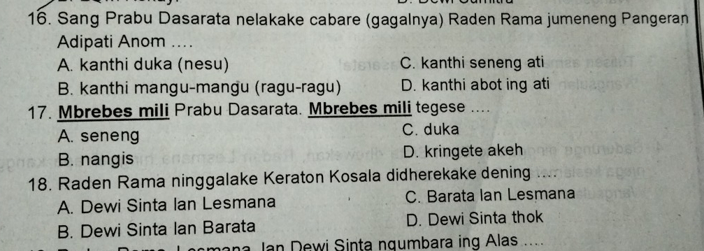 Sang Prabu Dasarata nelakake cabare (gagalnya) Raden Rama jumeneng Pangeran
Adipati Anom ...
A. kanthi duka (nesu) C. kanthi seneng ati
B. kanthi mangu-mangu (ragu-ragu) D. kanthi abot ing ati
17. Mbrebes mili Prabu Dasarata. Mbrebes mili tegese ....
A. seneng C. duka
B. nangis D. kringete akeh
18. Raden Rama ninggalake Keraton Kosala didherekake dening ..
A. Dewi Sinta Ian Lesmana C. Barata Ian Lesmana
B. Dewi Sinta Ian Barata D. Dewi Sinta thok
a J n D ewi Sinta ngumbara ing Alas .....