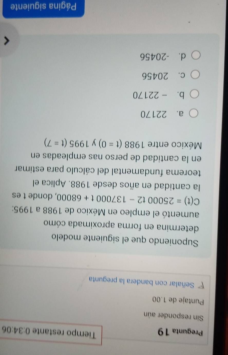 Tiempo restante
Pregunta 19 0:34:06 
Sin responder aún
Puntaje de 1.00
Señalar con bandera la pregunta
Suponiendo que el siguiente modelo
determina en forma aproximada cómo
aumentó el empleo en México de 1988 a 1995 :
C(t)=25000t2-137000t+68000 , donde t es
la cantidad en años desde 1988. Aplica el
teorema fundamental del cálculo para estimar
en la cantidad de perso nas empleadas en
México entre 1988(t=0) y 1995(t=7)
a. 22170
b. -22170
c. 20456
d. -20456
Página siguiente