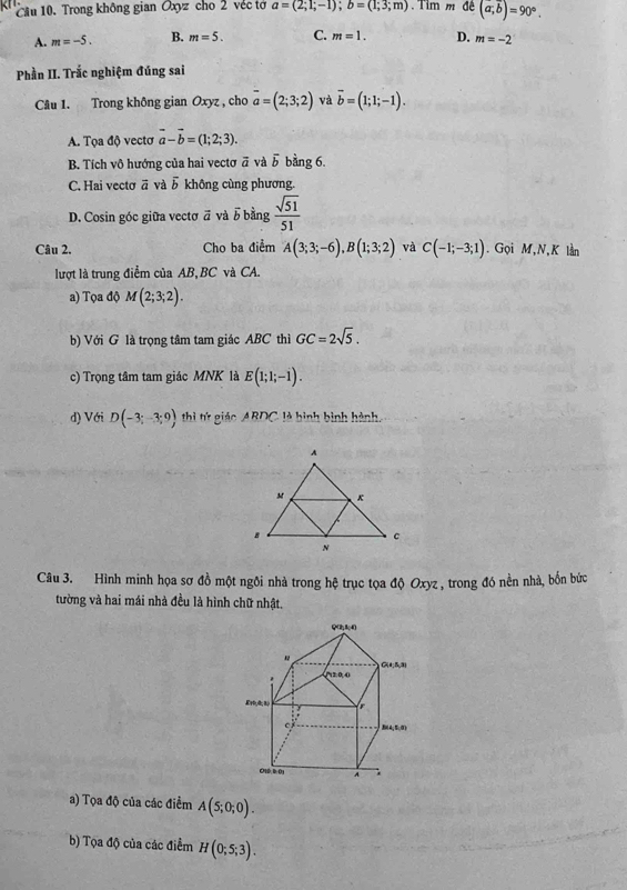 Trong không gian Oxyz cho 2 véc tớ a=(2;1;-1); b=(1;3;m) Tim m đề (a,overline b)=90°.
A. m=-5. B. m=5. C. m=1. D. m=-2
Phần II. Trắc nghiệm đúng sai
Câu 1. Trong không gian Oxyz , cho overline a=(2;3;2) và vector b=(1;1;-1).
A. Tọa độ vectơ vector a-vector b=(1;2;3).
B. Tích vô hướng của hai vectơ overline a và vector b bằng 6.
C. Hai vectơ ā và 5 không cùng phương.
D. Cosin góc giữa vecto vector a và b bằng  sqrt(51)/51 
Câu 2, Cho ba điểm A(3;3;-6), B(1;3;2) và C(-1;-3;1). Gọi M,N, K lần
lượt là trung điểm của AB BC và CA.
a) Tọa độ M(2;3;2). 
b) Với G là trọng tâm tam giác ABC thì GC=2sqrt(5). 
c) Trọng tâm tam giác MNK là E(1;1;-1). 
d) Với D(-3;-3;9) thì tứ giáo AR∩ C C là bình bình hành,
Câu 3. Hình minh họa sơ đồ một ngôi nhà trong hệ trục tọa độ Oxyz , trong đó nền nhà, bốn bức
tường và hai mái nhà đều là hình chữ nhật,
a) Tọa độ của các điểm A(5;0;0). 
b) Tọa độ của các điểm H(0;5;3).