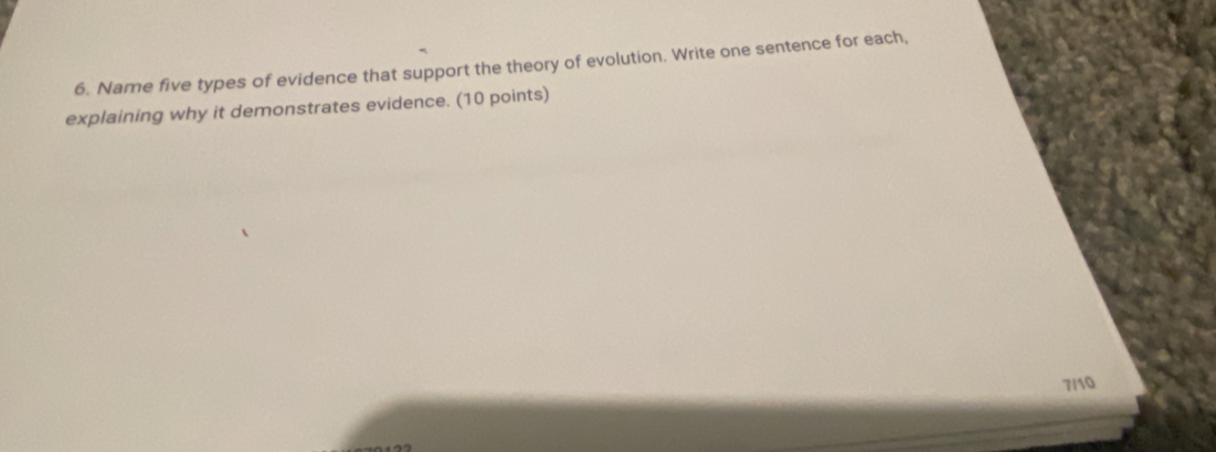 Name five types of evidence that support the theory of evolution. Write one sentence for each, 
explaining why it demonstrates evidence. (10 points) 
7/10