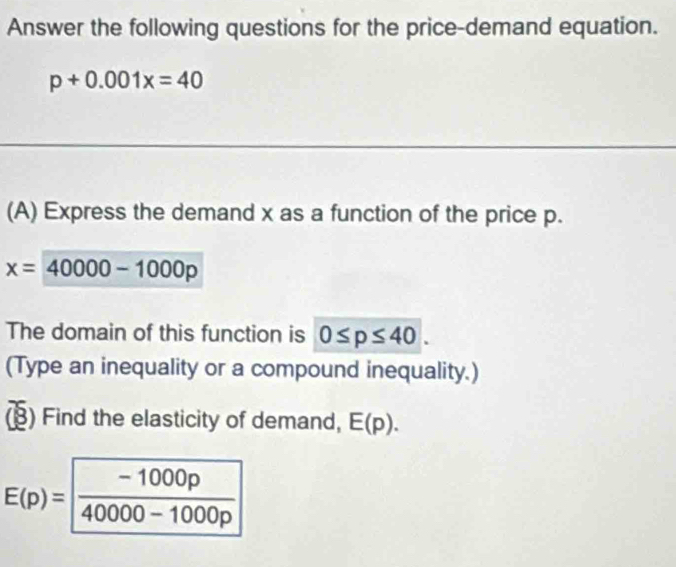 Answer the following questions for the price-demand equation.
p+0.001x=40
(A) Express the demand x as a function of the price p.
x=40000-1000p
The domain of this function is 0≤ p≤ 40. 
(Type an inequality or a compound inequality.) 
(B) Find the elasticity of demand, E(p).
E(p)= (-1000p)/40000-1000p 