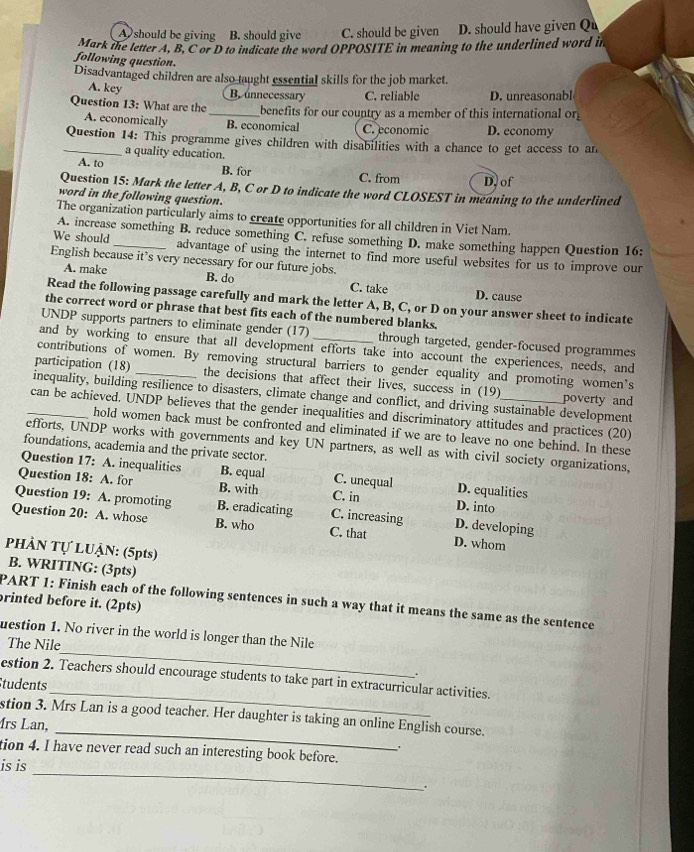 A should be giving B. should give C. should be given D. should have given Qu
Mark the letter A, B, C or D to indicate the word OPPOSITE in meaning to the underlined word in
following question.
Disadvantaged children are also taught essential skills for the job market.
A. key B. unnecessary C. reliable D. unreasonabl
Question 13: What are the _benefits for our country as a member of this international or
A. economically B. economical C. economic D. economy
_Question 14: This programme gives children with disabilities with a chance to get access to an
a quality education.
A. to B. for C. from D. of
Question 15: Mark the letter A, B, C or D to indicate the word CLOSEST in meaning to the underlined
word in the following question.
The organization particularly aims to create opportunities for all children in Viet Nam.
A. increase something B. reduce something C. refuse something D. make something happen Question 16:
We should _advantage of using the internet to find more useful websites for us to improve our
English because it’s very necessary for our future jobs.
A. make B. do C. take D. cause
Read the following passage carefully and mark the letter A, B, C, or D on your answer sheet to indicate
the correct word or phrase that best fits each of the numbered blanks.
UNDP supports partners to eliminate gender (17) through targeted, gender-focused programmes
and by working to ensure that all development efforts take into account the experiences, needs, and
contributions of women. By removing structural barriers to gender equality and promoting women’s
participation (18) _the decisions that affect their lives, success in (19)
inequality, building resilience to disasters, climate change and conflict, and driving sustainable development poverty and
_can be achieved. UNDP believes that the gender inequalities and discriminatory attitudes and practices (20)
hold women back must be confronted and eliminated if we are to leave no one behind. In these
efforts, UNDP works with governments and key UN partners, as well as with civil society organizations,
foundations, academia and the private sector.
Question 17: A. inequalities B. equal C. unequal D. equalities
Question 18: A. for B. with C. in D. into
Question 19: A. promoting B. eradicating C. increasing D. developing
Question 20: A. whose B. who C. that D. whom
PHÀN Tự LUẠN: (5pts)
B. WRITING: (3pts)
brinted before it. (2pts)
PART 1: Finish each of the following sentences in such a way that it means the same as the sentence
_
uestion 1. No river in the world is longer than the Nile
The Nile
.
_
estion 2. Teachers should encourage students to take part in extracurricular activities.
Students
_
stion 3. Mrs Lan is a good teacher. Her daughter is taking an online English course.
írs Lan,
.
tion 4. I have never read such an interesting book before.
_
is is
.