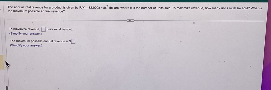 The annual total revenue for a product is given by R(x)=32,000x-8x^2 dollars, where x is the number of units sold. To maximize revenue, how many units must be sold? What is 
the maximum possible annual revenue? 
To maximize revenue, □ units must be sold. 
(Simplify your answer.) 
The maximum possible annual revenue is $□. 
(Simplify your answer.)