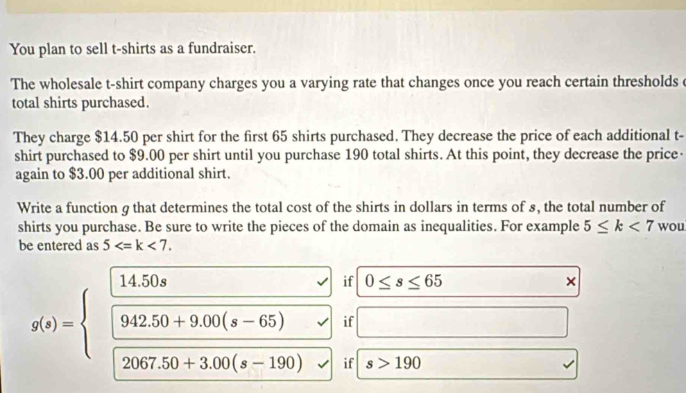 You plan to sell t-shirts as a fundraiser. 
The wholesale t-shirt company charges you a varying rate that changes once you reach certain thresholds 
total shirts purchased. 
They charge $14.50 per shirt for the first 65 shirts purchased. They decrease the price of each additional t- 
shirt purchased to $9.00 per shirt until you purchase 190 total shirts. At this point, they decrease the price- 
again to $3.00 per additional shirt. 
Write a function g that determines the total cost of the shirts in dollars in terms of 8, the total number of 
shirts you purchase. Be sure to write the pieces of the domain as inequalities. For example 5≤ k<7</tex> wou 
be entered as 5 .
g(x)=beginarrayl  (14.50s)/□ 942.50+9.00(s-65)  frac encloselongdiv 942.50+90(s-190)□ 2067.50+3.00(s-190)endarray.   if 0≤ s≤ 65
× 
if 
□  
if s>190