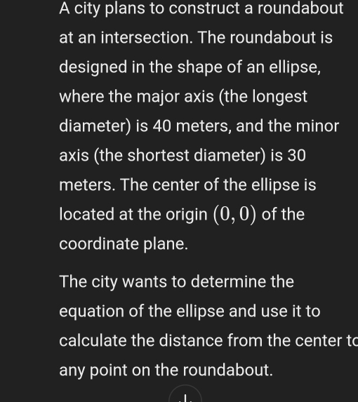 A city plans to construct a roundabout 
at an intersection. The roundabout is 
designed in the shape of an ellipse, 
where the major axis (the longest 
diameter) is 40 meters, and the minor 
axis (the shortest diameter) is 30
meters. The center of the ellipse is 
located at the origin (0,0) of the 
coordinate plane. 
The city wants to determine the 
equation of the ellipse and use it to 
calculate the distance from the center to 
any point on the roundabout.