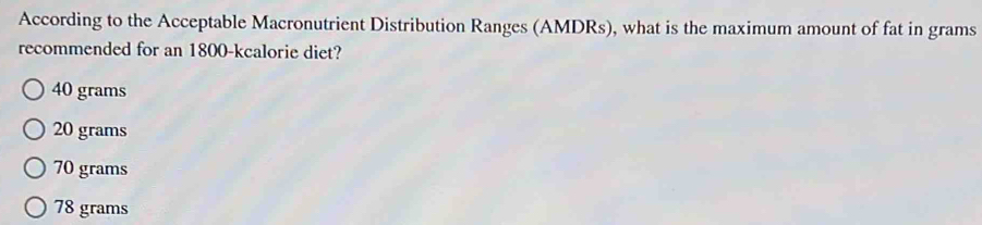 According to the Acceptable Macronutrient Distribution Ranges (AMDRs), what is the maximum amount of fat in grams
recommended for an 1800 -kcalorie diet?
40 grams
20 grams
70 grams
78 grams