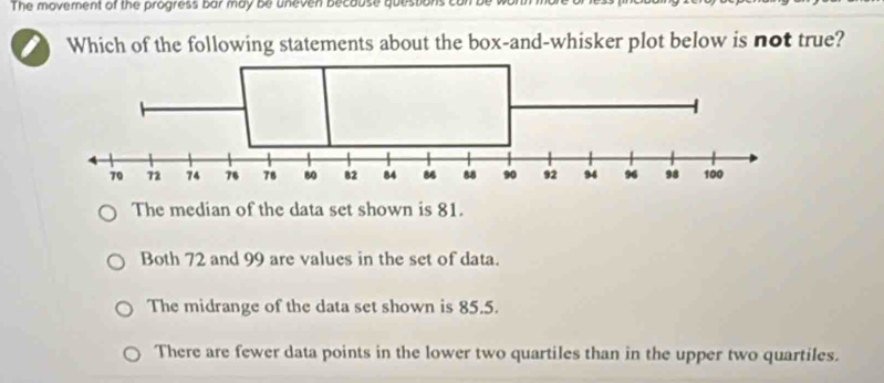 The movement of the progress bar may be uneven becouse questions ca
Which of the following statements about the box-and-whisker plot below is not true?
The median of the data set shown is 81.
Both 72 and 99 are values in the set of data.
The midrange of the data set shown is 85.5.
There are fewer data points in the lower two quartiles than in the upper two quartiles.