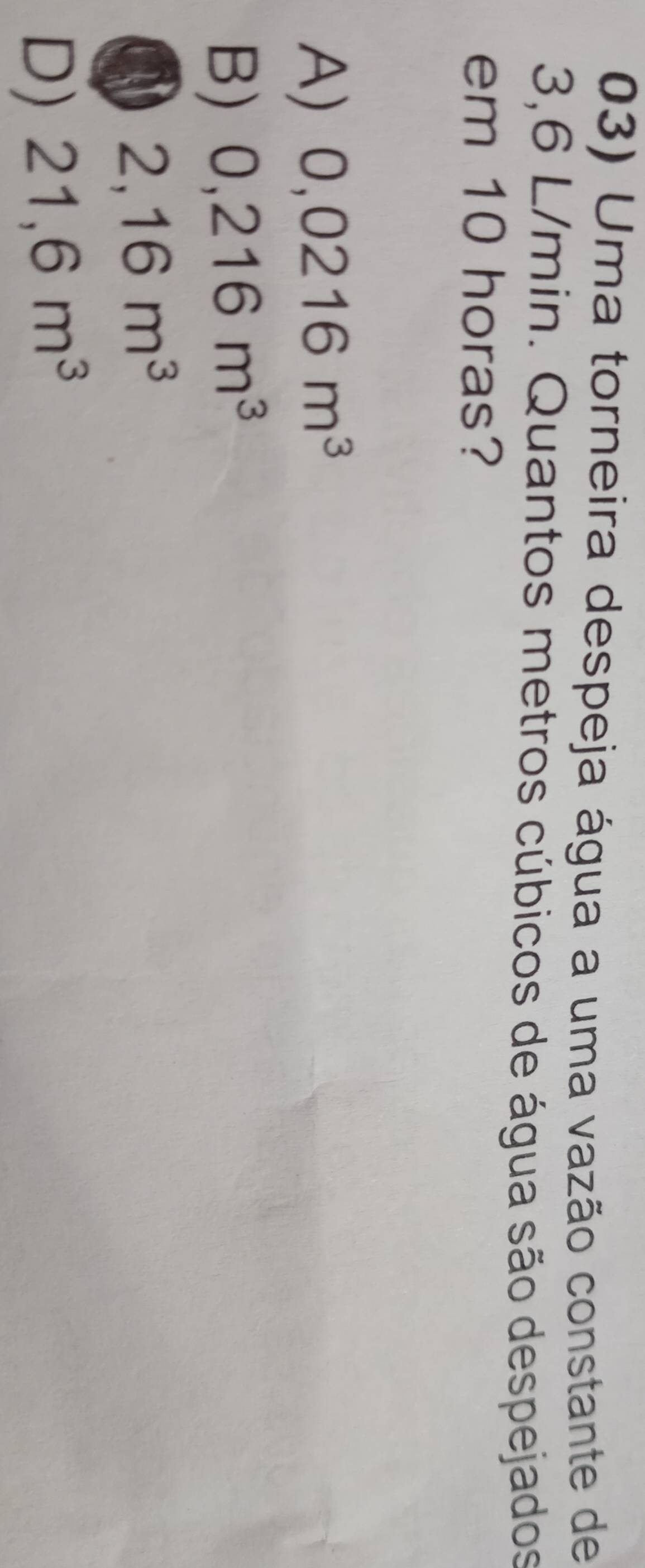 Uma torneira despeja água a uma vazão constante de
3,6 L/min. Quantos metros cúbicos de água são despejados
em 10 horas?
A) 0,0216m^3
B) 0,216m^3
2,16m^3
D) 21,6m^3