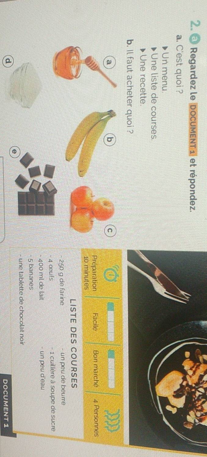 Regardez le DocUMENT1 et répondez. 
a. C'est quoi ? 
Un menu. 
Une liste de courses. 
Une recette. 
b. Il faut acheter quoi ? 
a 
b 
C 

Préparation Facile Bon marché 4 Personnes
10 minutes
LISTE DES COURSES
- 250 g de farine - un peu de beurre
- 4 œufs - 1 cuillère à soupe de sucre
- 400 ml de lait - un peu d'eau
- 5 bananes 
- une tablette de chocolat noir 
e 
d 
DOCUMENT 1