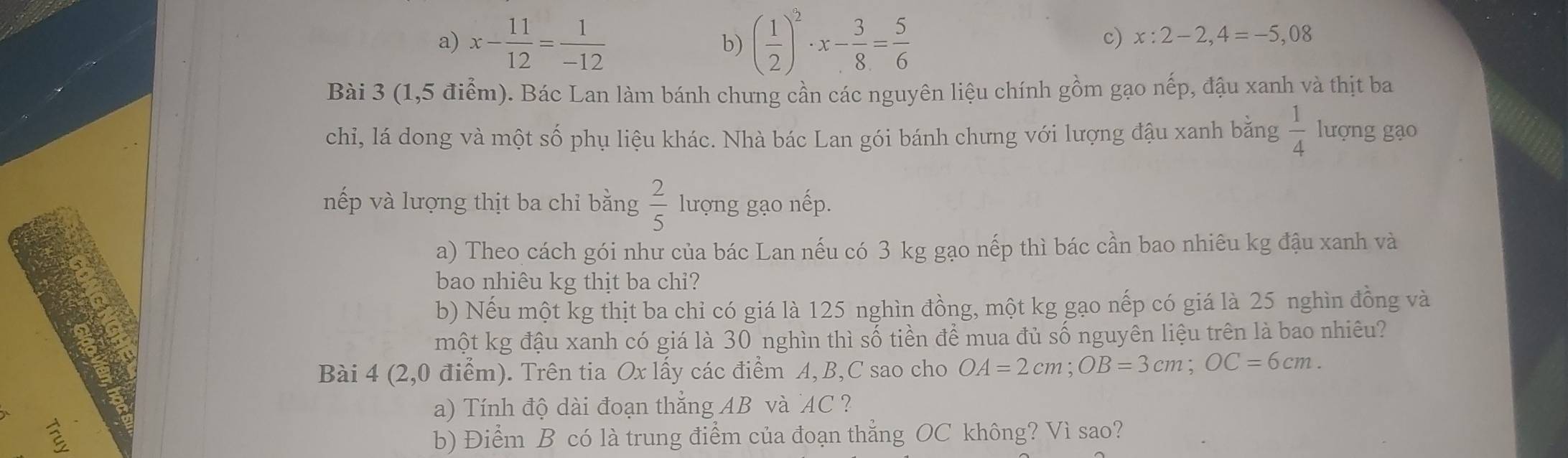 a) x- 11/12 = 1/-12  ( 1/2 )^2· x- 3/8 = 5/6 
b)
c) x:2-2,4=-5,08
Bài 3 (1,5 điểm). Bác Lan làm bánh chưng cần các nguyên liệu chính gồm gạo nếp, đậu xanh và thịt ba
chỉ, lá dong và một số phụ liệu khác. Nhà bác Lan gói bánh chưng với lượng đậu xanh băng  1/4  lượng gạo
nếp và lượng thịt ba chỉ bằng  2/5  lượng gạo nếp.
a) Theo cách gói như của bác Lan nếu có 3 kg gạo nếp thì bác cần bao nhiêu kg đậu xanh và
bao nhiêu kg thịt ba chi?
b) Nếu một kg thịt ba chỉ có giá là 125 nghìn đồng, một kg gạo nếp có giá là 25 nghìn đồng và
một kg đậu xanh có giá là 30 nghìn thì số tiền để mua đủ số nguyên liệu trên là bao nhiêu?
Bài 4 (2,0 điểm). Trên tia Ox lấy các điểm A, B, C sao cho OA=2cm; OB=3cm; OC=6cm. 
a) Tính độ dài đoạn thẳng AB và AC ?
a b) Điểm B có là trung điểm của đoạn thẳng OC không? Vì sao?