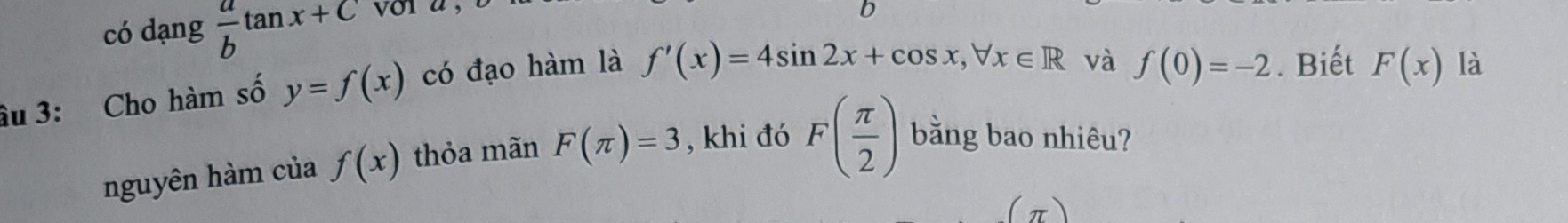 có dạng  a/b tan x+C
D 
âu 3: Cho hàm số y=f(x) có đạo hàm là f'(x)=4sin 2x+cos x, forall x∈ R
và f(0)=-2. Biết F(x) là 
nguyên hàm của f(x) thỏa mãn F(π )=3 , khi đó F( π /2 ) bằng bao nhiêu? 
(π)