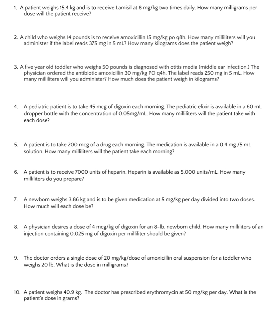 A patient weighs 15.4 kg and is to receive Lamisil at 8 mg/kg two times daily. How many milligrams per 
dose will the patient receive? 
2. A child who weighs 14 pounds is to receive amoxicillin 15 mg/kg po q8h. How many milliliters will you 
administer if the label reads 375 mg in 5 mL? How many kilograms does the patient weigh? 
3. A five year old toddler who weighs 50 pounds is diagnosed with otitis media (middle ear infection.) The 
physician ordered the antibiotic amoxicillin 30 mg/kg PO q4h. The label reads 250 mg in 5 mL. How 
many milliliters will you administer? How much does the patient weigh in kilograms? 
4. A pediatric patient is to take 45 mcg of digoxin each morning. The pediatric elixir is available in a 60 mL
dropper bottle with the concentration of 0.05mg/mL. How many milliliters will the patient take with 
each dose? 
5. A patient is to take 200 mcg of a drug each morning. The medication is available in a 0.4 mg /5 mL
solution. How many milliliters will the patient take each morning? 
6. A patient is to receive 7000 units of heparin. Heparin is available as 5,000 units/mL. How many
milliliters do you prepare? 
7. A newborn weighs 3.86 kg and is to be given medication at 5 mg/kg per day divided into two doses. 
How much will each dose be? 
8. A physician desires a dose of 4 mcg/kg of digoxin for an 8-lb. newborn child. How many milliliters of an 
injection containing 0.025 mg of digoxin per milliliter should be given? 
9. The doctor orders a single dose of 20 mg/kg /dose of amoxicillin oral suspension for a toddler who 
weighs 20 lb. What is the dose in milligrams? 
10. A patient weighs 40.9 kg. The doctor has prescribed erythromycin at 50 mg/kg per day. What is the 
patient's dose in grams?