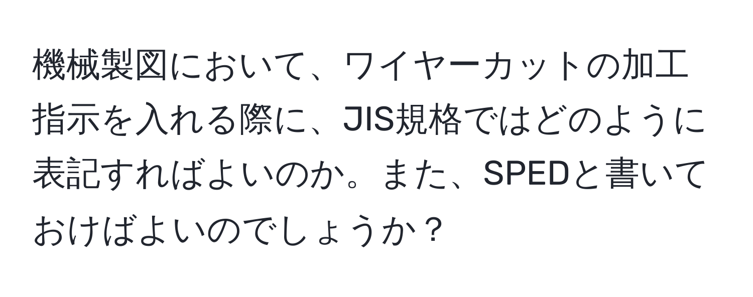 機械製図において、ワイヤーカットの加工指示を入れる際に、JIS規格ではどのように表記すればよいのか。また、SPEDと書いておけばよいのでしょうか？