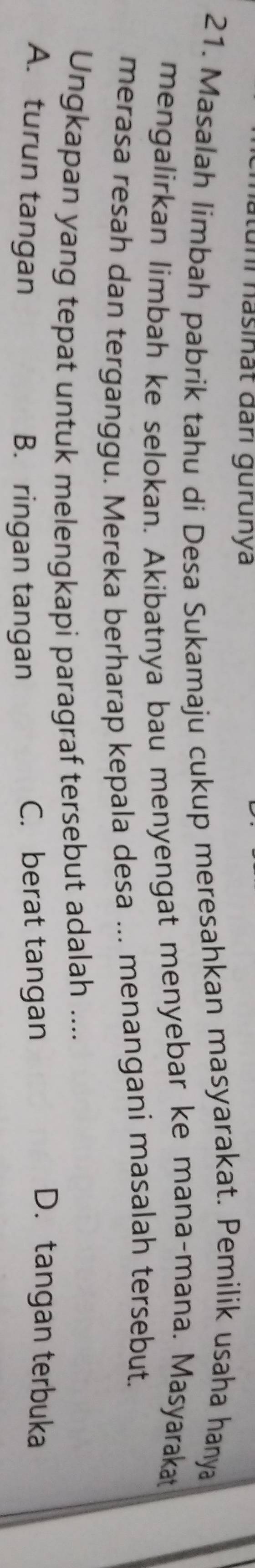 uni hasinät đari gurunya
21. Masalah limbah pabrik tahu di Desa Sukamaju cukup meresahkan masyarakat. Pemilik usaha hanya
mengalirkan limbah ke selokan. Akibatnya bau menyengat menyebar ke mana-mana. Masyarakat
merasa resah dan terganggu. Mereka berharap kepala desa ... menangani masalah tersebut.
Ungkapan yang tepat untuk melengkapi paragraf tersebut adalah ....
A. turun tangan C. berat tangan
D.tangan terbuka
B. ringan tangan