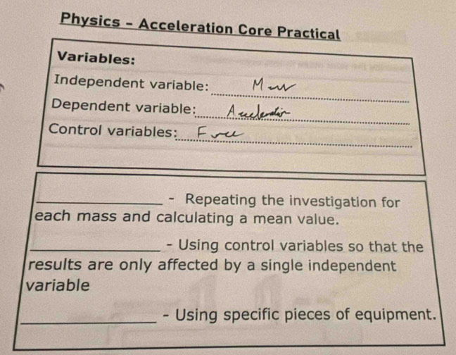 Physics - Acceleration Core Practical 
Variables: 
_ 
Independent variable: 
_ 
Dependent variable: 
_ 
Control variables: 
_- Repeating the investigation for 
each mass and calculating a mean value. 
_- Using control variables so that the 
results are only affected by a single independent 
variable 
_- Using specific pieces of equipment.