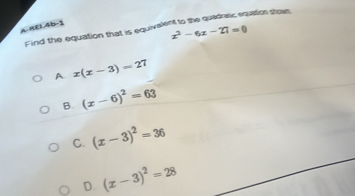 REL4b-1
Find the equation that is equivalent to the quadratic equatio stown
x^2-6x-27=0
A x(x-3)=27
B. (x-6)^2=63
C. (x-3)^2=36
D. (x-3)^2=28