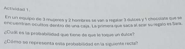 Actividad 1. 
En un equipo de 3 mujeres y 2 hombres se van a regalar 3 dulces y 1 chocolate que se 
encuentran ocultos dentro de una caja. La primera que saca al azar su regalo es Sara. 
¿Cuál es la probabilidad que tiene de que le toque un dulce? 
¿Cómo se representa esta probabilidad en la siguiente recta?