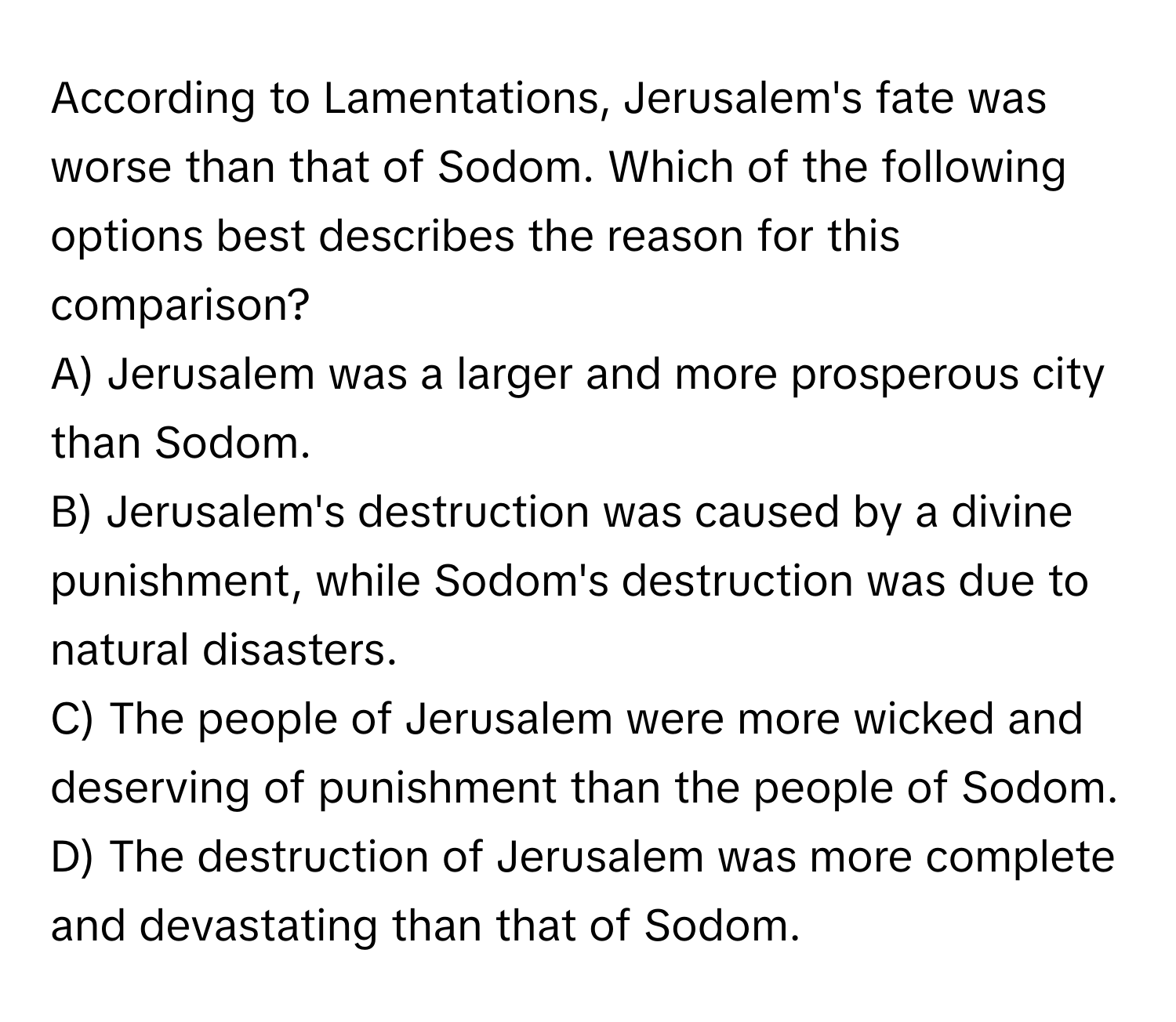 According to Lamentations, Jerusalem's fate was worse than that of Sodom. Which of the following options best describes the reason for this comparison?

A) Jerusalem was a larger and more prosperous city than Sodom.
B) Jerusalem's destruction was caused by a divine punishment, while Sodom's destruction was due to natural disasters.
C) The people of Jerusalem were more wicked and deserving of punishment than the people of Sodom.
D) The destruction of Jerusalem was more complete and devastating than that of Sodom.